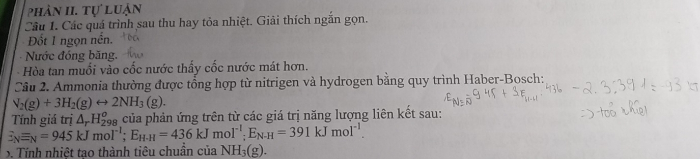 phản II. tự luận 
Câu 1. Các quá trình sau thu hay tỏa nhiệt. Giải thích ngắn gọn. 
Đốt 1 ngọn nến. 
Nước đóng băng. 
Hòa tan muối vào cốc nước thấy cốc nước mát hơn. 
Câu 2. Ammonia thường được tổng hợp từ nitrigen và hydrogen bằng quy trình Haber-Bosch:
N_2(g)+3H_2(g)rightarrow 2NH_3(g). 
Tính giá trị △ _rH_(298)^o của phản ứng trên từ các giá trị năng lượng liên kết sau:
E_Nequiv _N=945kJmol^(-1); E_H-H=436kJmol^(-1); E_N-H=391kJmol^(-1). 
. Tính nhiệt tạo thành tiêu chuẩn của NH_3(g).