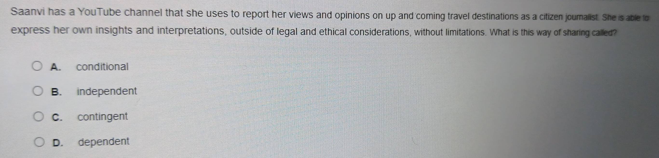 Saanvi has a YouTube channel that she uses to report her views and opinions on up and coming travel destinations as a citizen journalist. She is able fo
express her own insights and interpretations, outside of legal and ethical considerations, without limitations. What is this way of sharing called?
A. conditional
B. independent
C. contingent
D. dependent