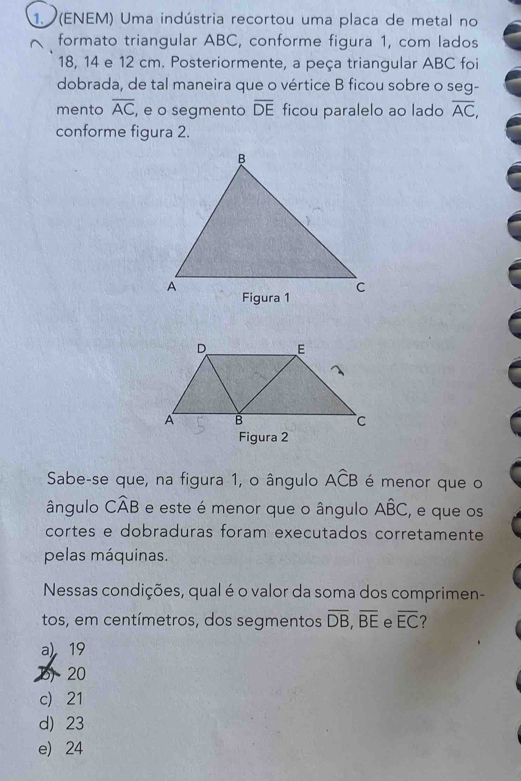 (ENEM) Uma indústria recortou uma placa de metal no
formato triangular ABC, conforme figura 1, com lados
18, 14 e 12 cm. Posteriormente, a peça triangular ABC foi
dobrada, de tal maneira que o vértice B ficou sobre o seg-
mento overline AC , e o segmento overline DE ficou paralelo ao lado overline AC, 
conforme figura 2.
Figura 2
Sabe-se que, na figura 1, o ângulo Awidehat CB é menor que o
ângulo Cwidehat AB e este é menor que o ângulo Ahat BC , e que os
cortes e dobraduras foram executados corretamente
pelas máquinas.
Nessas condições, qual é o valor da soma dos comprimen-
tos, em centímetros, dos segmentos overline DB, overline BE e overline EC
a) 19
b20
c) 21
d) 23
e) 24