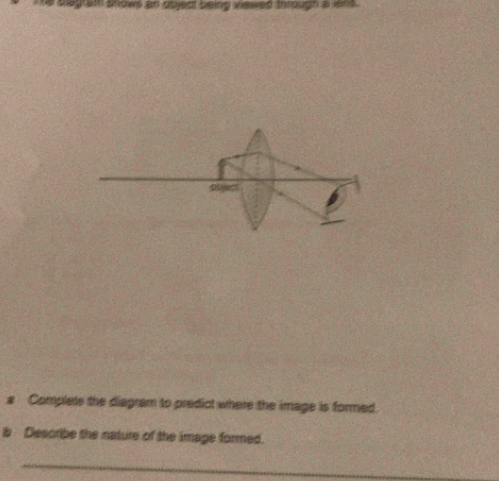 sgram snows an object being viewed through a len s . 
a Complets the diagram to predict where the image is formed. 
b Describe the nature of the image formed. 
_