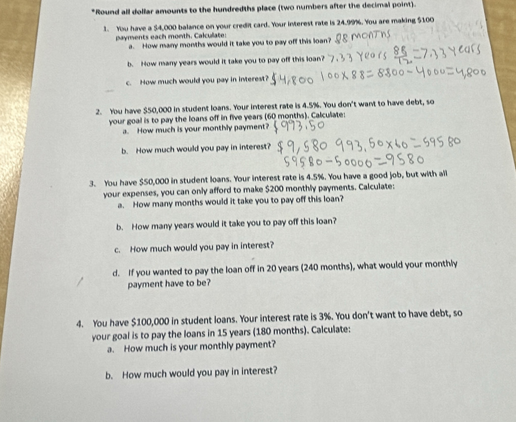 Round all dollar amounts to the hundredths place (two numbers after the decimal point). 
1. You have a $4,000 balance on your credit card. Your interest rate is 24.99%. You are making $100
payments each month. Calculate: 
a. How many months would it take you to pay off this loan? 
b. How many years would it take you to pay off this loan? 
c. How much would you pay in interest? 
2. You have $50,000 in student loans. Your interest rate is 4.5%. You don't want to have debt, so 
your goal is to pay the loans off in five years (60 months). Calculate: 
a. How much is your monthly payment? 
b. How much would you pay in interest? 
3. You have $50,000 in student loans. Your interest rate is 4.5%. You have a good job, but with all 
your expenses, you can only afford to make $200 monthly payments. Calculate: 
a、 How many months would it take you to pay off this loan? 
b. How many years would it take you to pay off this loan? 
c. How much would you pay in interest? 
d. If you wanted to pay the loan off in 20 years (240 months), what would your monthly 
payment have to be? 
4. You have $100,000 in student loans. Your interest rate is 3%. You don't want to have debt, so 
your goal is to pay the loans in 15 years (180 months). Calculate: 
a. How much is your monthly payment? 
b. How much would you pay in interest?