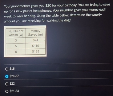 Your grandmother gives you $20 for your birthday. You are trying to save
up for a new pair of headphones. Your neighbor gives you money each
week to walk her dog. Using the table below, determine the weekly
amount you are receiving for walking the dog?
$18
$24.67
$22
$21.33