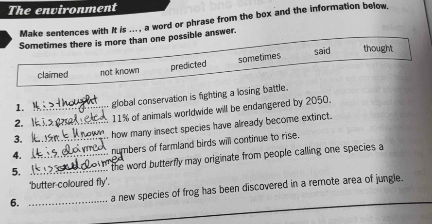 The environment
Make sentences with It is ..., a word or phrase from the box and the information below
Sometimes there is more than one possible answer.
said thought
claimed not known predicted sometimes
1._
global conservation is fighting a losing battle.
2._
11% of animals worldwide will be endangered by 2050.
3._
how many insect species have already become extinct.
4.
numbers of farmland birds will continue to rise.
5.
_' the word butterfly may originate from people calling one species a
‘butter-coloured fly’.
6._
a new species of frog has been discovered in a remote area of jungle.