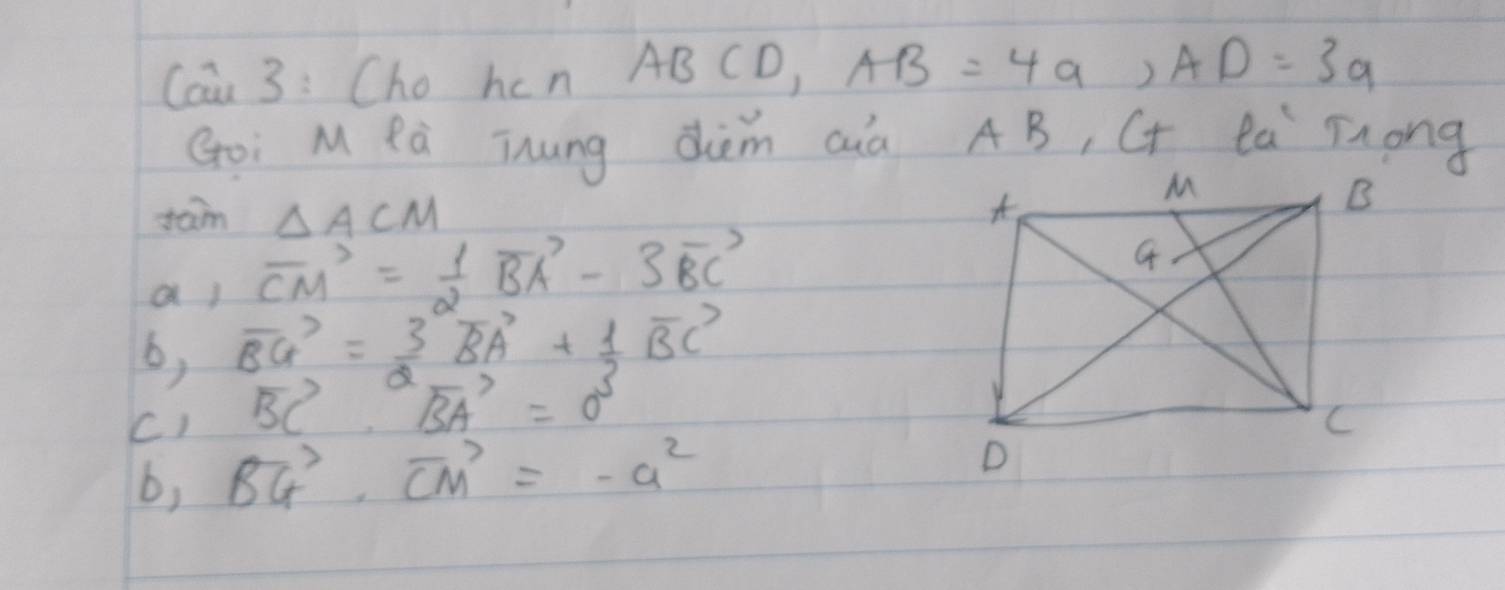 Cain 3 : Cho hcn ABCD, AB=4a, AD=3a
Goi M Pà Thng dièm aà AB, CT 0.5 Tong
tam △ ACM
a ) vector CM= 1/2 vector BA-3vector BC
b, vector BG= 3/2 vector BA+ 1/2 vector BC
vector BC· vector BA=0^5
C) vector BG· vector CM=-a^2
b,