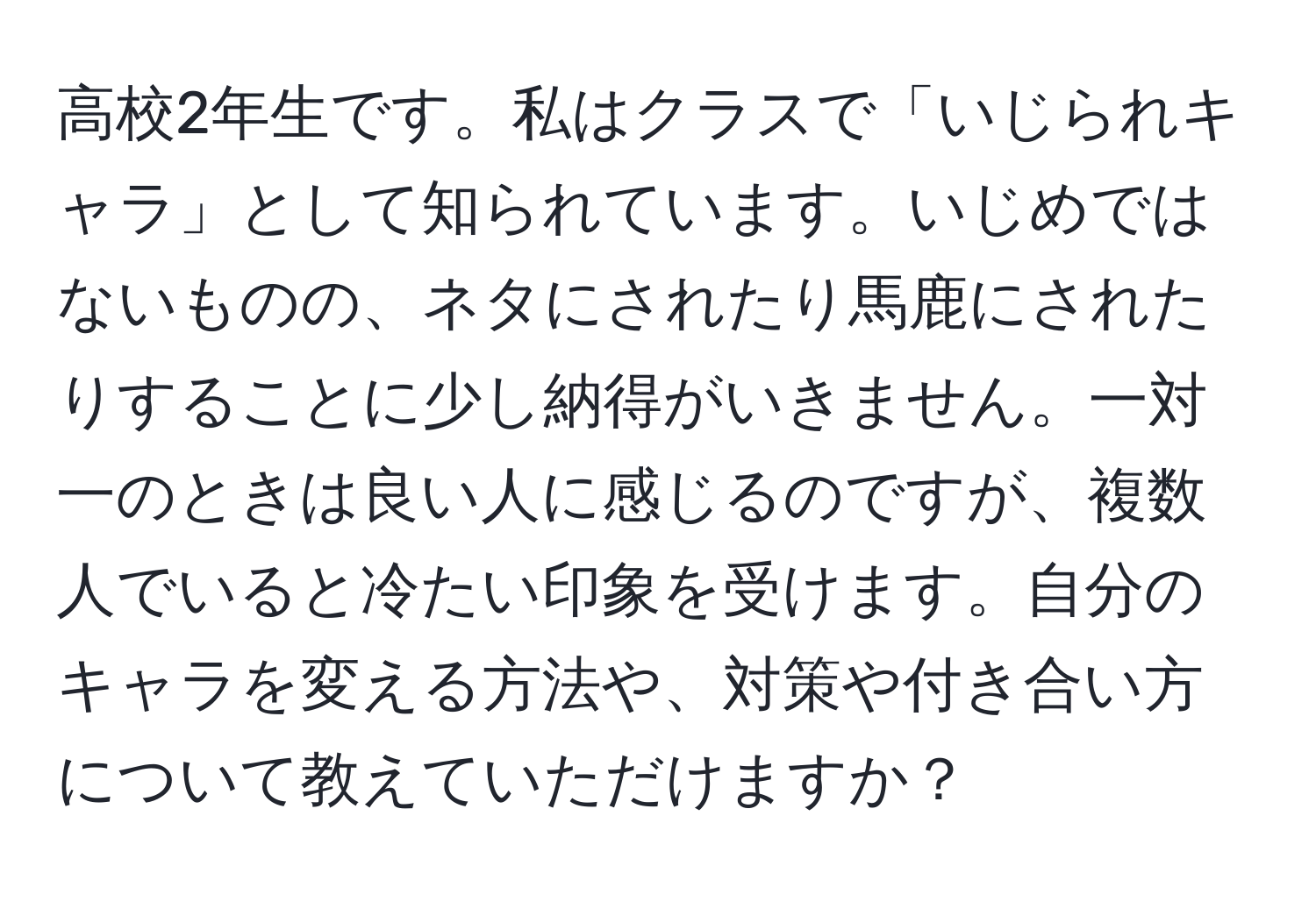 高校2年生です。私はクラスで「いじられキャラ」として知られています。いじめではないものの、ネタにされたり馬鹿にされたりすることに少し納得がいきません。一対一のときは良い人に感じるのですが、複数人でいると冷たい印象を受けます。自分のキャラを変える方法や、対策や付き合い方について教えていただけますか？