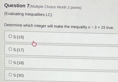 Question 7(Multiple Choice Worth 2 points)
(Evaluating Inequalities LC)
Determine which integer will make the inequality x-3>15 true.
S: 15
S: 17
S: 18
S: 30