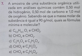 A amostra de uma substância orgânica utili-
zada em análises químicas contém 0,50 mol
de hidrogênio, 0,50 mol de carbono e 1,0 mol
de oxigênio. Sabendo-se que a massa molar da
substância é igual a 90 g/mol, quais as fórmulas
mínima e molecular?
a) C_0.5H_0.5O_1 e CHO_2
b) CHO_2 e CHO_2.
c) C_2H_2O_4 e C_2H_2O_4.
d) CHO_2 e C_2H_2O_4.
e) CHO_2 e C_3H_3O_6.