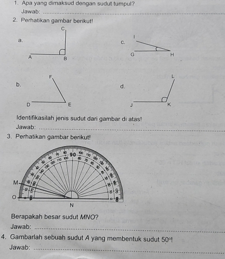 Apa yang dimaksud dengan sudut tumpul? 
Jawab:_ 
2. Perhatikan gambar berikut! 
1 
a. 
C.
G H
b. 
d. 
Identifikasilah jenis sudut dari gambar di atas! 
Jawab:_ 
3. Perhatikan gambar berikut!
110 10 90 no 
B
40 130 tậo
5
B 
B 
B B
M B
B
2 2
。 
。 
N 
Berapakah besar sudut MNO? 
Jawab:_ 
4. Gambarlah sebuah sudut A yang membentuk sudut 50°
Jawab: 
_