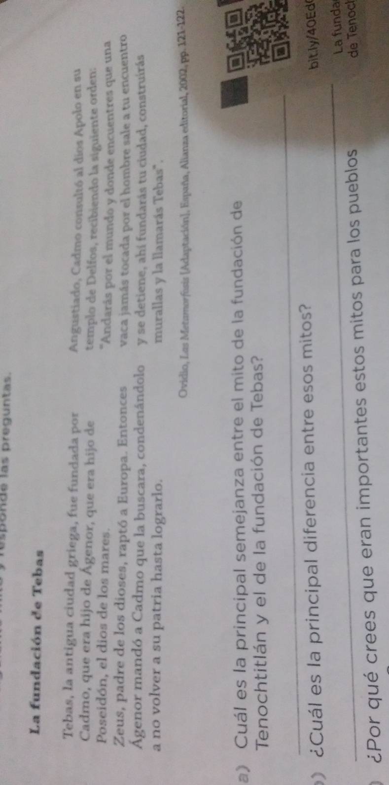 is p onde las preguntas. 
La fundación de Tebas 
Tebas, la antigua ciudad griega, fue fundada por Angustiado, Cadmo consultó al dios Apolo en su 
Cadmo, que era hijo de Ágenor, que era hijo de templo de Delfos, recibiendo la siguiente orden: 
Poseidón, el dios de los mares. 'Andarás por el mundo y donde encuentres que una 
Zeus, padre de los dioses, raptó a Europa. Entonces vaca jamás tocada por el hombre sale a tu encuentro 
Ágenor mandó a Cadmo que la buscara, condenándolo y se detiene, ahí fundarás tu ciudad, construírás 
a no volver a su patria hasta lograrlo. murallas y la llamarás Tebas". 
Ovidio, Las Metamorfosis [Adaptación], España, Alianza editorial, 2002, pp. 121-122. 
a) Cuál es la principal semejanza entre el mito de la fundación de 
Tenochtitlán y el de la fundación de Tebas? 
_ 
a 
_ 
¿Cuál es la principal diferencia entre esos mitos? 
bit.ly/40Ed 
La funda 
¿Por qué crees que eran importantes estos mitos para los pueblos de Tenoc