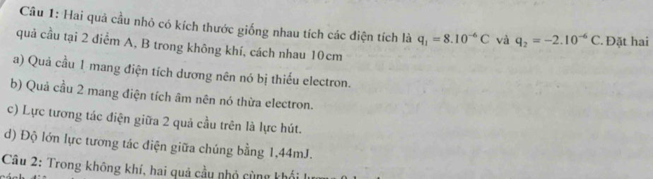 Hai quả cầu nhỏ có kích thước giống nhau tích các điện tích là q_1=8.10^(-6)C và q_2=-2.10^(-6)C * Đặt hai 
quả cầu tại 2 điểm A, B trong không khí, cách nhau 10cm
a) Quả cầu 1 mang điện tích dương nên nó bị thiếu electron. 
b) Quả cầu 2 mang điện tích âm nên nó thừa electron. 
c) Lực tương tác điện giữa 2 quả cầu trên là lực hút. 
d) Độ lớn lực tương tác điện giữa chúng bằng 1,44mJ. 
Câu 2: Trong không khí, hai quả cầu nhỏ cùng khối