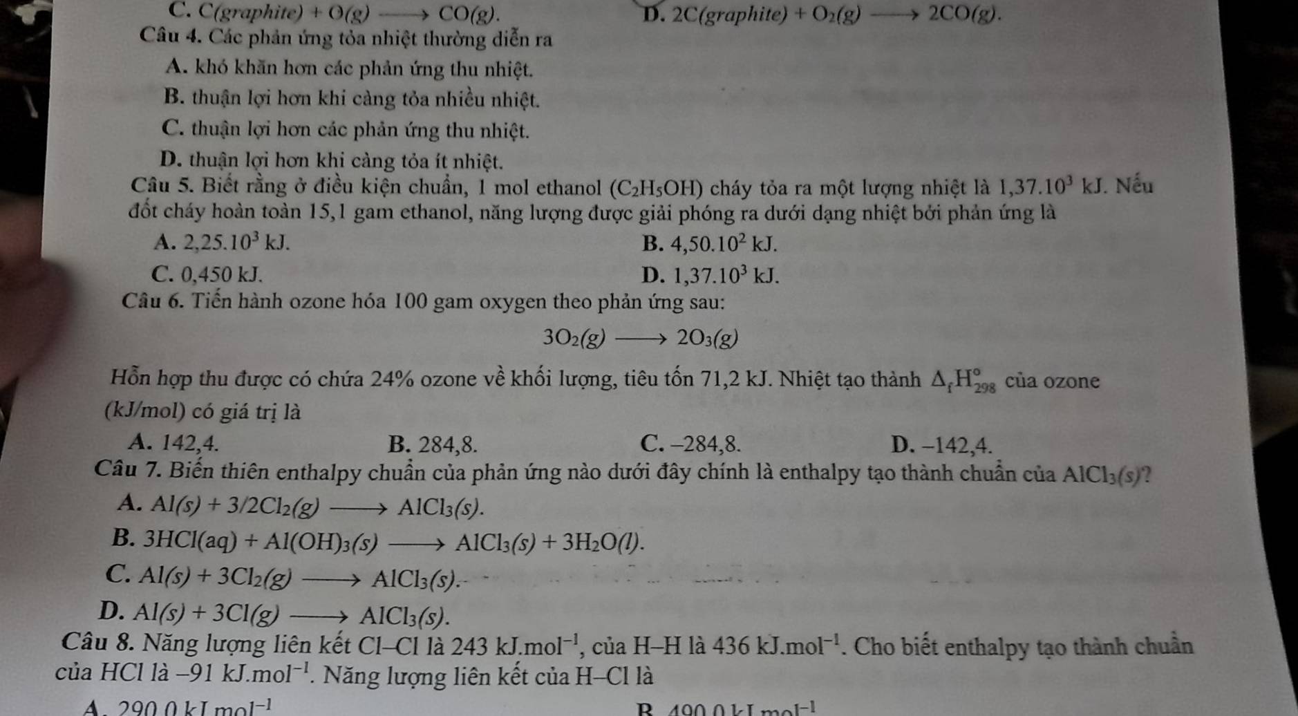 C. C(graphite) +O(g)to CO(g) D. 2C(gra +O_2(g)to 2CO(g).
Câu 4. Các phản ứng tỏa nhiệt thường diễn ra
A. khó khăn hơn các phản ứng thu nhiệt.
B. thuận lợi hơn khi càng tỏa nhiều nhiệt.
C. thuận lợi hơn các phản ứng thu nhiệt.
D. thuận lợi hơn khi càng tỏa ít nhiệt.
Câu 5. Biết rằng ở điều kiện chuẩn, 1 mol ethanol (C_2H_5OH) cháy tỏa ra một lượng nhiệt là 1,37.10^3kJ. Nếu
đốt cháy hoàn toàn 15,1 gam ethanol, năng lượng được giải phóng ra dưới dạng nhiệt bởi phản ứng là
A. 2,25.10^3kJ. B. 4,50.10^2kJ.
C. 0,450 kJ. D. 1,37.10^3kJ.
Câu 6. Tiến hành ozone hóa 100 gam oxygen theo phản ứng sau:
3O_2(g)to 2O_3(g)
Hỗn hợp thu được có chứa 24% ozone về khối lượng, tiêu tốn 71,2 kJ. Nhiệt tạo thành △ _fH_(298)° của ozone
(kJ/mol) có giá trị là
A. 142,4. B. 284,8. C. -284,8. D. −142,4.
Câu 7. Biến thiên enthalpy chuẩn của phản ứng nào dưới đây chính là enthalpy tạo thành chuẩn của AlCl_3(s) 2
A. Al(s)+3/2Cl_2(g)to AlCl_3(s).
B. 3HCl(aq)+Al(OH)_3(s)to AlCl_3(s)+3H_2O(l).
C. Al(s)+3Cl_2(g)to AlCl_3(s).
D. Al(s)+3Cl(g)to AlCl_3(s).
Câu 8. Năng lượng liên kết Cl -C] là 1 243kJ.mol^(-1) , của H-H là 436kJ.mol^(-1). Cho biết enthalpy tạo thành chuần
của HClla-91kJ.mol^(-1) Năng lượng liên kết của H-Cl là
A. 2900kLmol^(-1) R 4000VImol^(-1)