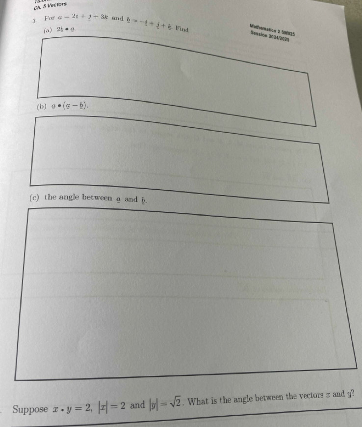 Ch. 5 Vectors 
3. For _ a=2_ i+_ j+3_ k and b=-i+j+k. Find 
(a) 2b· a. 
Mathematics 2 SM025 Session 2024/2025 
(b) a· (a-_ b). 
(c) the angle between a and b. 
Suppose x· y=2, |x|=2 and |y|=sqrt(2). What is the angle between the vectors x and y?