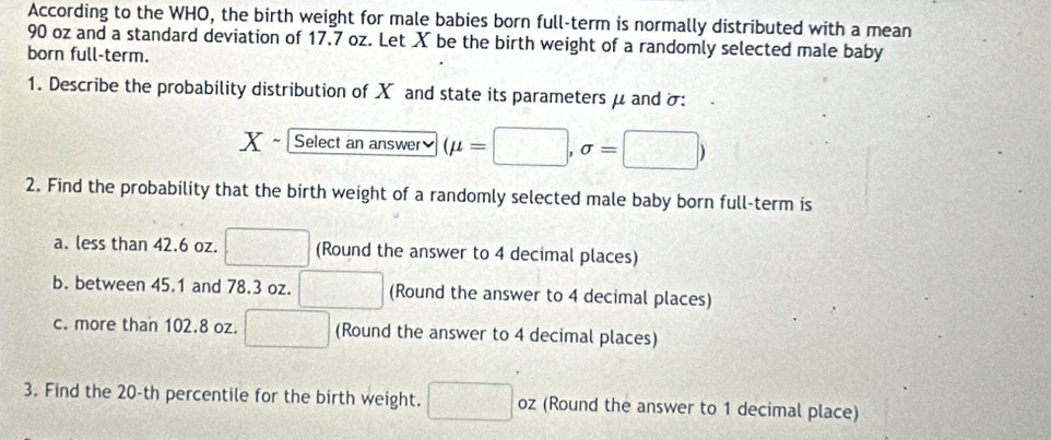 According to the WHO, the birth weight for male babies born full-term is normally distributed with a mean
90 oz and a standard deviation of 17.7 oz. Let X be the birth weight of a randomly selected male baby 
born full-term. 
1. Describe the probability distribution of X and state its parameters μ and δ :
X Select an answer (mu =□ ,sigma =□ )
2. Find the probability that the birth weight of a randomly selected male baby born full-term is 
a. less than 42.6 oz. □ (Round the answer to 4 decimal places) 
b. between 45.1 and 78.3 oz. □ (Round the answer to 4 decimal places) 
c. more than 102.8 oz. □ (Round the answer to 4 decimal places) 
3. Find the 20-th percentile for the birth weight. □ oz (Round the answer to 1 decimal place)