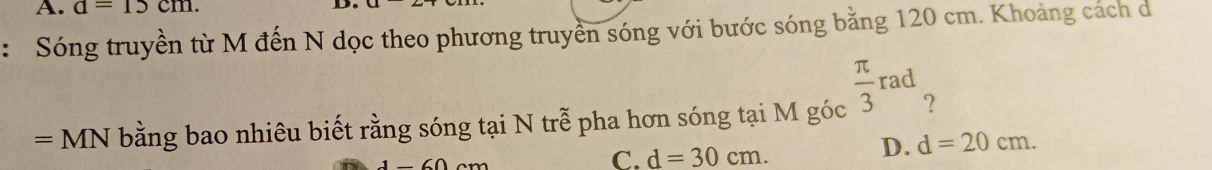 A. d=15cm. D
: Sóng truyền từ M đến N dọc theo phương truyền sóng với bước sóng bằng 120 cm. Khoảng cách d
=MN N bằng bao nhiêu biết rằng sóng tại N trễ pha hơn sóng tại M góc  π /3 rad ?
C. d=30cm.
D. d=20cm.