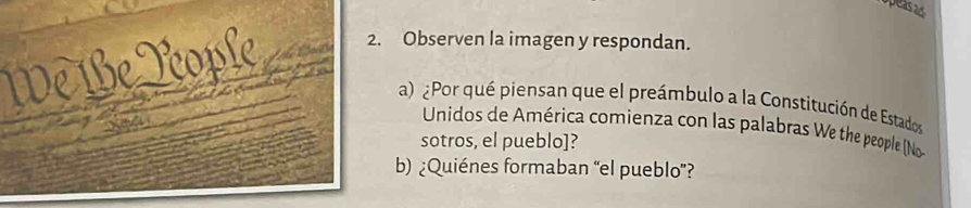 apeas as 
We Be Rople 2. Observen la imagen y respondan. 
a) ¿Por qué piensan que el preámbulo a la Constitución de Estados 
Unidos de América comienza con las palabras We the people (No 
sotros, el pueblo]? 
b) ¿Quiénes formaban “el pueblo”?