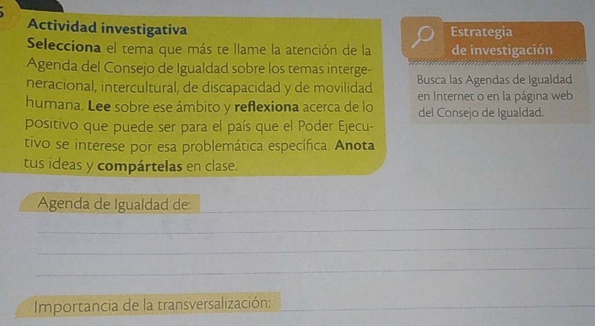 Actividad investigativa Estrategia 
Selecciona el tema que más te llame la atención de la de investigación 
Agenda del Consejo de Igualdad sobre los temas interge- 
neracional, intercultural, de discapacidad y de movilidad Busca las Agendas de Igualdad 
humana. Lee sobre ese ámbito y reflexiona acerca de lo en Internet o en la página web 
del Consejo de Igualdad. 
positivo que puede ser para el país que el Poder Ejecu- 
tivo se interese por esa problemática específica. Anota 
tus ideas y compártelas en clase. 
Agenda de Igualdad de:_ 
_ 
_ 
_ 
Importancia de la transversalización:_