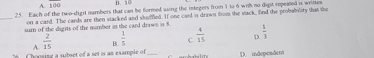 A. 100 _1 B. 10
25. Each of the two-digit numbers that can be formed using the integers from 1 to 6 with no digit repeated is written
_on a card. The cards are then stacked and shuffled. If one card is drawn from the stack, find the probability that the
sum of the digits of the number in the card drawn is 8.
D.  1/3 
A.  2/15 
B.  1/5 
C.  4/15 
?6 Choosing a subset of a set is an example of _1 rreb ability D. independent