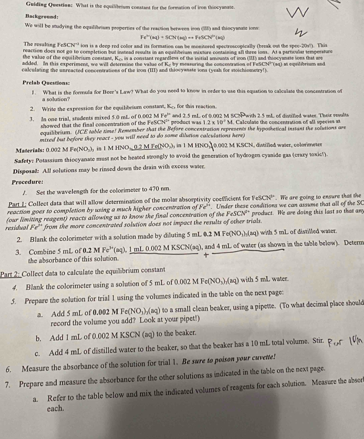 Guiding Question: What is the equilibrium constant for the formation of iron thiocyanate.
Background:
We will be studying the equilibrium properties of the reaction between iron (III) and thiocyanate ions:
Fe^(3+)(aq)+SCN^-(aq)rightarrow FeSCN^(2+)(aq)
The resulting FeSCN^(+2) ion is a deep red color and its formation can be monitored spectroscopically (break out the spec -20s!). This
reaction does not go to completion but instead results in an equilibrium mixture containing all three ions. At a particular temperature
the value of the equilibrium constant, K_c, is a constant regardless of the initial amounts of iron (III) and thiocyanate ions that are
added. In this experiment, we will determine the value ofK_c by measuring the concentration of FeSC N^(2+) (aq) at equilibrium and
calculating the unreacted concentrations of the iron (III) and thiocyanate ions (yeah for stoichiometry!).
Prelab Questions:
1. What is the formula for Beer's Law? What do you need to know in order to use this equation to calculate the concentration of
a solution?
2. Write the expression for the equilibrium constant, K_c, for this reaction.
3. In one trial, students mixed 5.0 mL of 0.002 M Fe^3 and 2.5 mL of 0.002 M SCN with 2.5 mL of distilled water. Their results
showed that the final concentration of the F eSCN^(2+) product was 1.2* 10^(-7)M.. Calculate the concentration of all species at
equilibrium. (ICE table time! Remember that the Before concentration represents the hypothetical instant the solutions are
mixed but before they react - you will need to do some dilution calculations here)
Materials: 0.002MFe(NO_3) in 1MHNO_1,0.2MFe(NO_3) in 1 M HNO 0.002 M KSCN , distilled water, colorimeter
Safety: Potassium thiocyanate must not be heated strongly to avoid the generation of hydrogen cyanide gas (crazy toxic!).
Disposal: All solutions may be rinsed down the drain with excess water.
Procedure:
/. Set the wavelength for the colorimeter to 470 nm.
Part 1: Collect data that will allow determination of the molar absorptivity coefficient for FeSCN²*. We are going to ensure that the
reaction goes to completion by using a much higher concentration of Fe^3. Under these conditions we can assume that all of the SC
(our limiting reagent) reacts allowing us to know the final concentration of the l FeSCN^(2+) product. We are doing this last so that any
residual Fe^(3+) from the more concentrated solution does not impact the results of other trials.
2. Blank the colorimeter with a solution made by diluting 5 mL 0.2 M Fe(NO_3)_3(aq) with 5 mL of distilled water.
3. Combine 5 mL of 0.2 M Fe^(3+)(aq),_ 1mL0.00 92 M KSCN(aq), and 4 mL of water (as shown in the table below). Determ
the absorbance of this solution. 
Part 2: Collect data to calculate the equilibrium constant
4. Blank the colorimeter using a solution of 5 mL of 0.002 M Fe (NO_3)_3(aq) with 5 mL water.
5. Prepare the solution for trial 1 using the volumes indicated in the table on the next page:
a. Add 5 mL of 0. 10 2 MFe(NO_3) (aq) to a small clean beaker, using a pipette. (To what decimal place should
record the volume you add? Look at your pipet!)
b. Add 1 mL of 0.002 M KSCN (aq) to the beaker.
c. Add 4 mL of distilled water to the beaker, so that the beaker has a 10 mL total volume. Stir.
6. Measure the absorbance of the solution for trial 1. Be sure to poison your cuvette!
7. Prepare and measure the absorbance for the other solutions as indicated in the table on the next page.
a. Refer to the table below and mix the indicated volumes of reagents for each solution. Measure the absor
each.