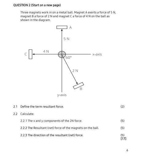 (Start on a new page) 
Three magnets work in on a metal ball. Magnet A exerts a force of 5 N, 
magnet B a force of 2 N and maqnet C a force of 4 N on the ball as 
shown in the diagram. 
A
5 N
C 4 N
x-axis
60°
2N
B
y-axis
2.1 Define the term resultant force. 
(2) 
2.2 Calculate: 
2.2.1 The x and y components of the 2N force. (5) 
2.2.2 The Resultant (net) force of the magnets on the ball. (5) 
2.2.3 The direction of the resultant (net) force. (5) 
[17] 
6