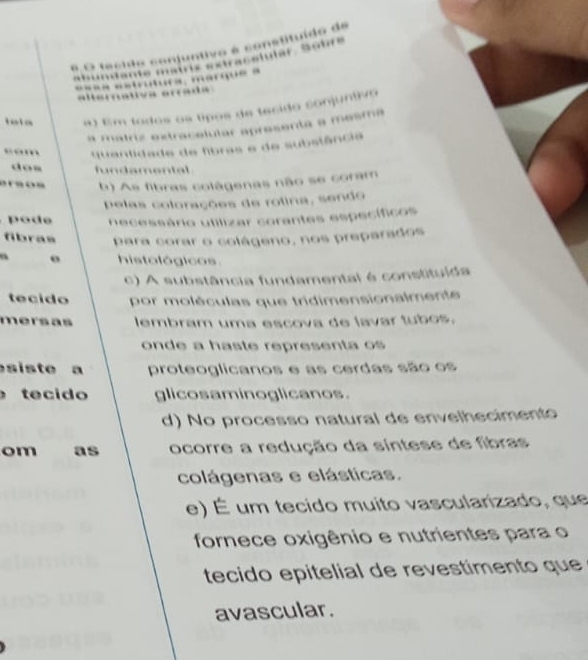 Ve é sonetituído de
jutar Šübr s
o t a c d e c o “
… marque a
…… ”
tv a ea 
a) Em todos os típos de tecido conjuntivo
a matriz extracelular apresenta a mesma
cam quantidade de fibras e de substância
dos fundamental 
arsos b) As fibras colágenas não se coram
pelas colorações de rolina, sendo
o e necessário utilizar corantes específicos
fibras para corar o colágeno, nos preparados
o histológicos.
c) A substância fundamental é constituída
tecido por moléculas que tridimensionalmente 
mersas lembram uma escova de lavar tubos.
onde a haste representa os 
siste a proteoglicanos e as cerdas são os
tecido glicosaminoglicanos.
d) No processo natural de envelhecimento
om as ocorre a redução da síntese de fibras
colágenas e elásticas.
e) É um tecido muito vascularizado, que
fornece oxigênio e nutrientes para o
tecido epitelial de revestimento que
avascular.