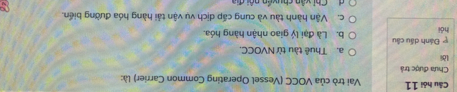 Câu hỏi 11 Vai trò của VOCC (Vessel Operating Common Carrier) là:
Chưa được trả
lời a. Thuê tàu từ NVOCC.
Đánh dấu câu
hỏi b. Là đại lý giao nhận hàng hóa.
c. Vận hành tàu và cung cấp dịch vụ vận tải hàng hóa đường biển.
d Chỉ vận chuyẩn nội địa