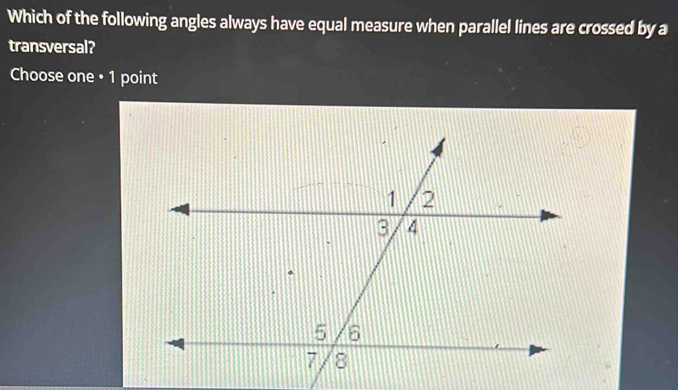 Which of the following angles always have equal measure when parallel lines are crossed by a 
transversal? 
Choose one • 1 point