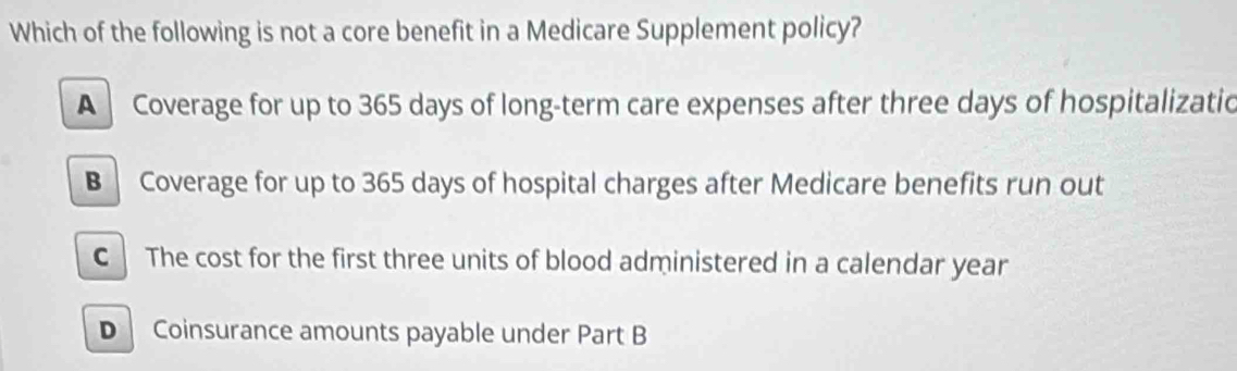 Which of the following is not a core benefit in a Medicare Supplement policy?
A Coverage for up to 365 days of long-term care expenses after three days of hospitalizatic
B Coverage for up to 365 days of hospital charges after Medicare benefits run out
C The cost for the first three units of blood administered in a calendar year
D Coinsurance amounts payable under Part B