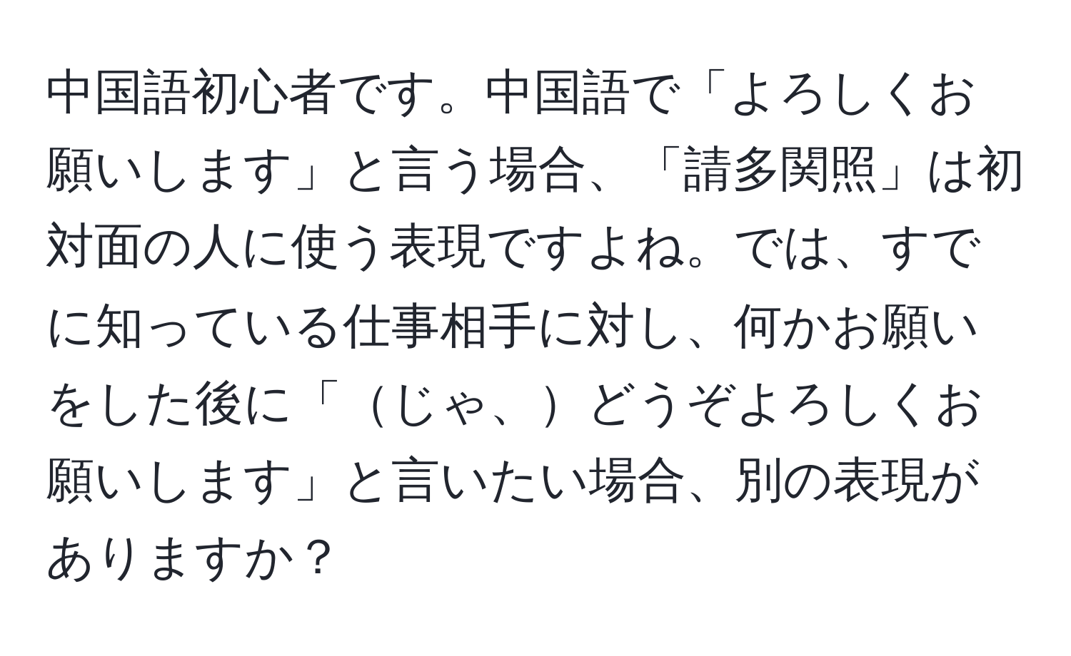 中国語初心者です。中国語で「よろしくお願いします」と言う場合、「請多関照」は初対面の人に使う表現ですよね。では、すでに知っている仕事相手に対し、何かお願いをした後に「じゃ、どうぞよろしくお願いします」と言いたい場合、別の表現がありますか？