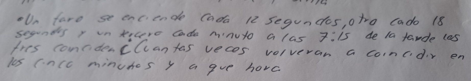 oUn faro se enciende Cada 12 segundes, otro Cado 18
secunds r un teicere Cade minuto a las 7:15 4e ta tarde les 
tres concdencCcantas veces volveran a coincdir en 
ls cncc minutes y a gve hove