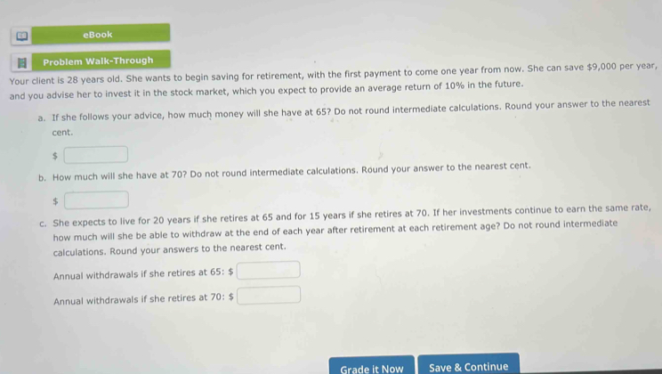 eBook 
Problem Walk-Through 
Your client is 28 years old. She wants to begin saving for retirement, with the first payment to come one year from now. She can save $9,000 per year, 
and you advise her to invest it in the stock market, which you expect to provide an average return of 10% in the future. 
a. If she follows your advice, how much money will she have at 65? Do not round intermediate calculations. Round your answer to the nearest 
cent.
$ □
b. How much will she have at 70? Do not round intermediate calculations. Round your answer to the nearest cent.
$ □
c. She expects to live for 20 years if she retires at 65 and for 15 years if she retires at 70. If her investments continue to earn the same rate, 
how much will she be able to withdraw at the end of each year after retirement at each retirement age? Do not round intermediate 
calculations. Round your answers to the nearest cent. 
Annual withdrawals if she retires at 65:$□
Annual withdrawals if she retires at 70:$□
Grade it Now Save & Continue