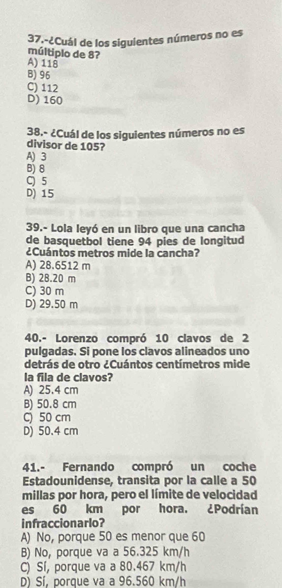 37.-¿Cuál de los siguientes números no es
múltiplo de 8?
A) 118
B) 96
C) 112
D) 160
38.- ¿Cuál de los siguientes números no es
divisor de 105?
A) 3
B) 8
C) 5
D) 15
39.- Lola leyó en un libro que una cancha
de basquetbol tiene 94 pies de longitud
¿Cuántos metros mide la cancha?
A) 28.6512 m
B) 28.20 m
C) 30 m
D) 29.50 m
40.- Lorenzo compró 10 clavos de 2
pulgadas. Si pone los clavos alineados uno
detrás de otro ¿Cuántos centímetros mide
la fila de clavos?
A) 25.4 cm
B) 50.8 cm
C) 50 cm
D) 50.4 cm
41.- Fernando compró un coche
Estadounidense, transita por la calle a 50
millas por hora, pero el límite de velocidad
es 60 km por hora. ¿Podrían
infraccionarlo?
A) No, porque 50 es menor que 60
B) No, porque va a 56.325 km/h
C) Sí, porque va a 80.467 km/h
D) Sí, porque va a 96.560 km/h