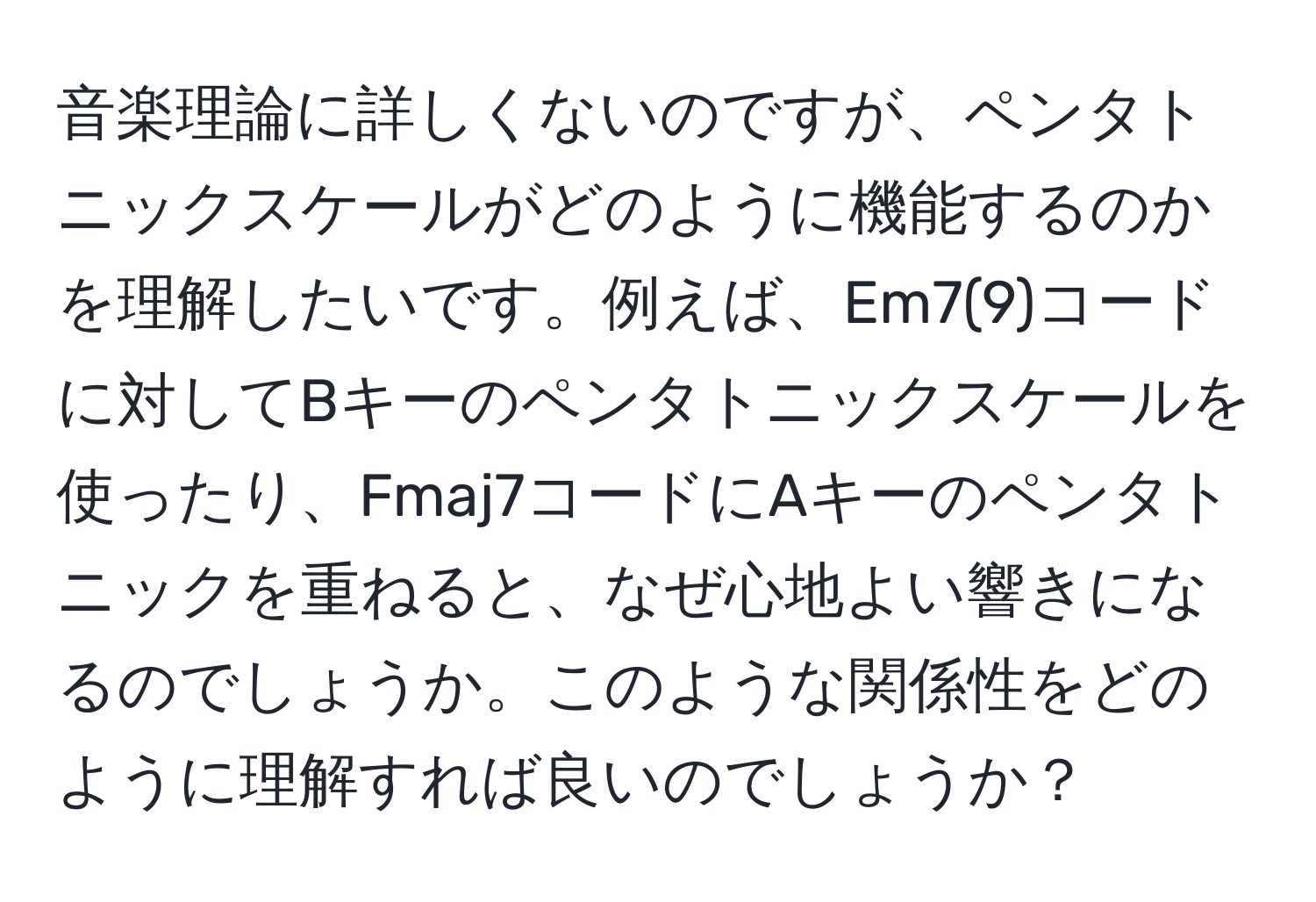 音楽理論に詳しくないのですが、ペンタトニックスケールがどのように機能するのかを理解したいです。例えば、Em7(9)コードに対してBキーのペンタトニックスケールを使ったり、Fmaj7コードにAキーのペンタトニックを重ねると、なぜ心地よい響きになるのでしょうか。このような関係性をどのように理解すれば良いのでしょうか？