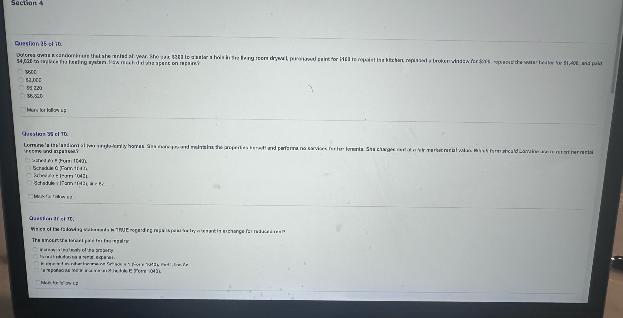 Dolores owns a condominium that she rented all year. She paid $300 to plaster a hole in the living room drywall, purchased paint for $100 to repaint the kitchen, replaced a broken window for $200, replaced the water heater for $1,400, and paid
$4,820 to replace the heating system. How much did she spend on repairs?
$600
$2,000
$6,220
$6,820
Mark for follow up
Question 36 of 70.
Lorraine is the landlord of two single-family homes. She manages and maintains the properties herself and performs no services for her tenants. She charges rent at a fair market rental value. Which form should Lorraine use to report her rental
income and expenses?
Schedule A (Form 1040).
Schedule C (Form 1040)
Schedule E (Form 1040)
Schedule 1 (Form 1040), line 8z.
Mark for follow up
Which of the following statements is TRUE regarding repairs paid for by a tenant in exchange for reduced rent?
The amount the tenant paid for the repairs:
Increases the basis of the property.
is not included as a rental expense.
Is reported as other income on Schedule 1 (Form 1040), Part I, line 8z.
is reported as rental income on Schedule E (Form 1040).
Mark for follow up