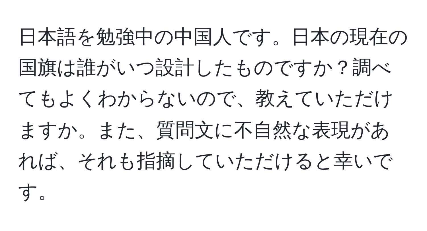 日本語を勉強中の中国人です。日本の現在の国旗は誰がいつ設計したものですか？調べてもよくわからないので、教えていただけますか。また、質問文に不自然な表現があれば、それも指摘していただけると幸いです。