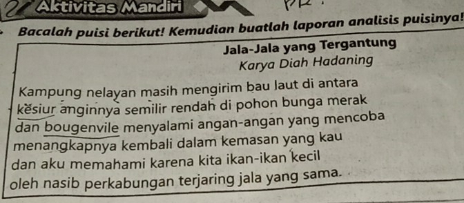 Aktivitas Mandiri 
Bacalah puisi berikut! Kemudian buatlah laporan analisis puisinya! 
Jala-Jala yang Tergantung 
Karya Diah Hadaning 
Kampung nelayan masih mengirim bau laut di antara 
kësiur anginnya semilir rendah di pohon bunga merak 
dan bougenvile menyalami angan-angan yang mencoba 
menangkapnya kembali dalam kemasan yang kau 
dan aku memahami karena kita ikan-ikan kecil 
oleh nasib perkabungan terjaring jala yang sama.