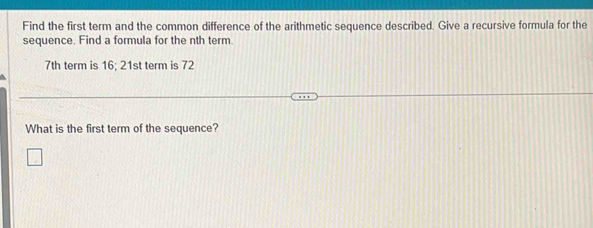 Find the first term and the common difference of the arithmetic sequence described. Give a recursive formula for the 
sequence. Find a formula for the nth term.
7th term is 16; 21st term is 72
What is the first term of the sequence?