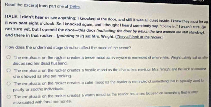 Read the excerpt from part one of Trifles
HALE. I didn't hear or see anything; I knocked at the door, and still it was all quiet inside. I knew they must be up
it was past eight o’clock. So I knocked again, and I thought I heard somebody say, “Come in.” I wasn’t sure, I’m
not sure yet, but I opened the door—this door (indicating the door by which the two women are still standing),
and there in that rocker—(pointing to if) sat Mrs. Wright. (They all look at the rocker,)
How does the underlined stage direction affect the mood of the scene?
The emphasis on the rocker creates a tense mood as everyone is reminded of where Mrs. Wright calmy sat as she
discussed her dead husband.
The emphasis on the rocker creates a hostile mood as the characters envision Mrs. Wright and the lack of emolion
she showed as she sat rocking.
The emphasis on the rocker creates a calm mood as the reader is reminded of something that is typically usied to
pacify or soothe individuals.
The emphasis on the rocker creates a warm mood as the reader becomes focused on something that a often
associated with fond memories.