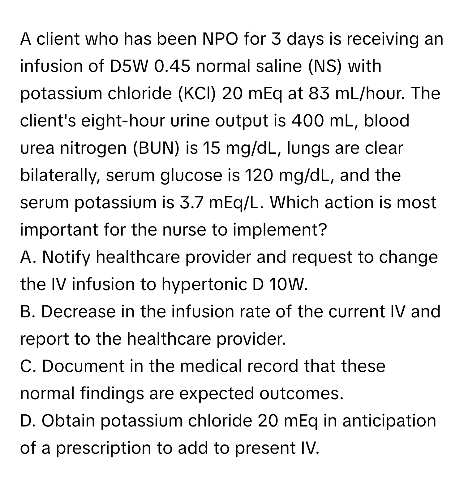 A client who has been NPO for 3 days is receiving an infusion of D5W 0.45 normal saline (NS) with potassium chloride (KCl) 20 mEq at 83 mL/hour. The client's eight-hour urine output is 400 mL, blood urea nitrogen (BUN) is 15 mg/dL, lungs are clear bilaterally, serum glucose is 120 mg/dL, and the serum potassium is 3.7 mEq/L. Which action is most important for the nurse to implement?

A. Notify healthcare provider and request to change the IV infusion to hypertonic D 10W. 
B. Decrease in the infusion rate of the current IV and report to the healthcare provider. 
C. Document in the medical record that these normal findings are expected outcomes. 
D. Obtain potassium chloride 20 mEq in anticipation of a prescription to add to present IV.