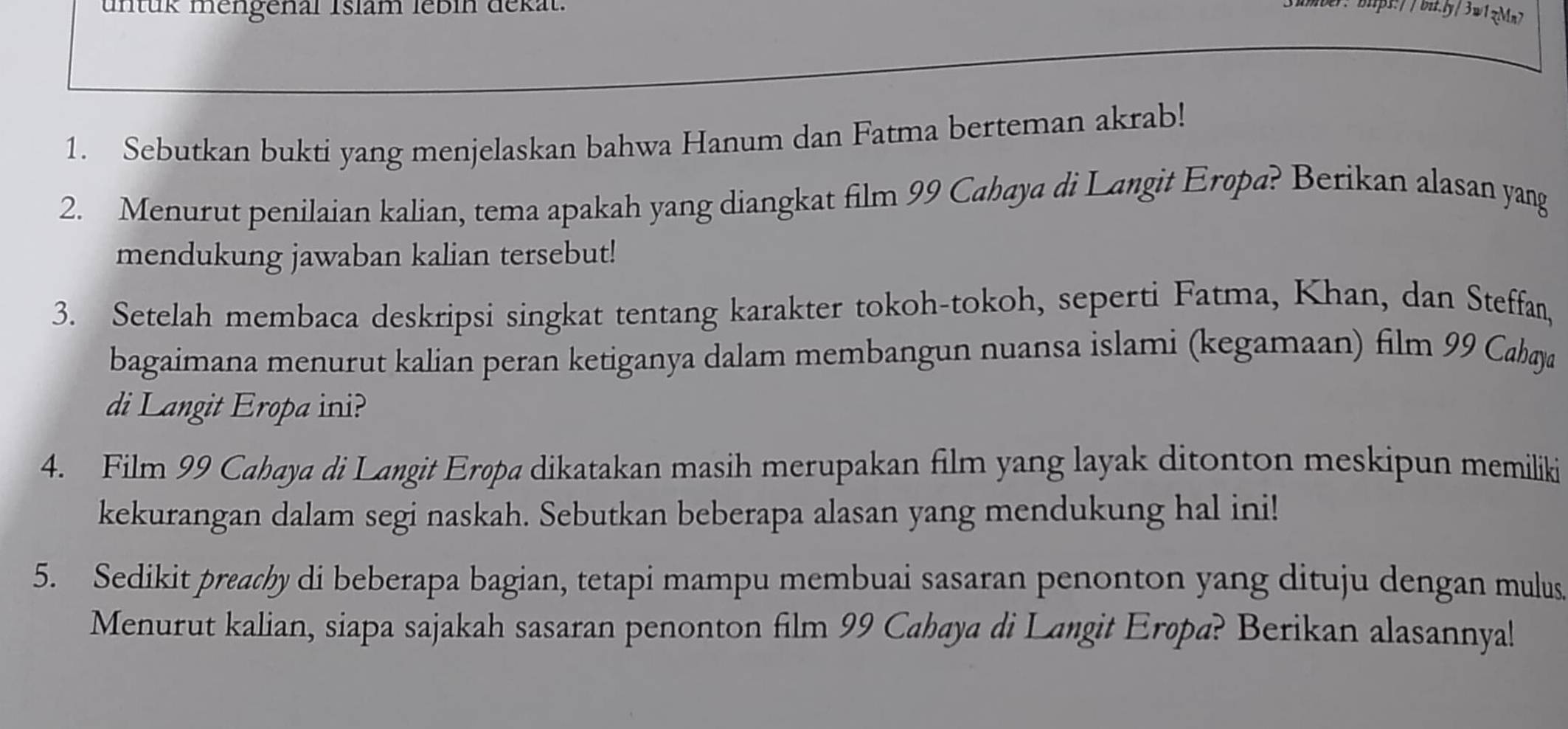 untük mengenal Islam lébin dekat. : bitpt:/ / bit.ly/ 3w1 zMn 
1. Sebutkan bukti yang menjelaskan bahwa Hanum dan Fatma berteman akrab! 
2. Menurut penilaian kalian, tema apakah yang diangkat film 99 Cahaya di Langit Eropa? Berikan alasan yang 
mendukung jawaban kalian tersebut! 
3. Setelah membaca deskripsi singkat tentang karakter tokoh-tokoh, seperti Fatma, Khan, dan Steffan, 
bagaimana menurut kalian peran ketiganya dalam membangun nuansa islami (kegamaan) film 99 Cabaya 
di Langit Eropa ini? 
4. Film 99 Cahaya di Langit Erøpa dikatakan masih merupakan film yang layak ditonton meskipun memiliki 
kekurangan dalam segi naskah. Sebutkan beberapa alasan yang mendukung hal ini! 
5. Sedikit preachy di beberapa bagian, tetapi mampu membuai sasaran penonton yang dituju dengan mulus 
Menurut kalian, siapa sajakah sasaran penonton film 99 Cahaya di Langit Eropa? Berikan alasannyal