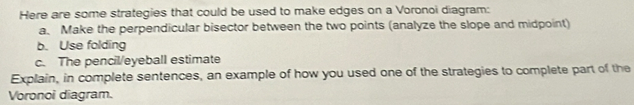 Here are some strategies that could be used to make edges on a Voronoi diagram: 
a. Make the perpendicular bisector between the two points (analyze the slope and midpoint) 
b. Use folding 
c. The pencil/eyeball estimate 
Explain, in complete sentences, an example of how you used one of the strategies to complete part of the 
Voronoi diagram.