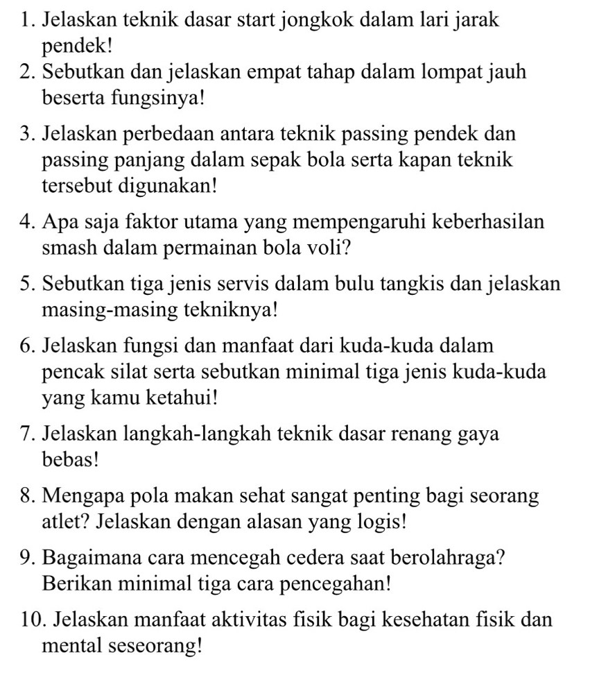 Jelaskan teknik dasar start jongkok dalam lari jarak 
pendek! 
2. Sebutkan dan jelaskan empat tahap dalam lompat jauh 
beserta fungsinya! 
3. Jelaskan perbedaan antara teknik passing pendek dan 
passing panjang dalam sepak bola serta kapan teknik 
tersebut digunakan! 
4. Apa saja faktor utama yang mempengaruhi keberhasilan 
smash dalam permainan bola voli? 
5. Sebutkan tiga jenis servis dalam bulu tangkis dan jelaskan 
masing-masing tekniknya! 
6. Jelaskan fungsi dan manfaat dari kuda-kuda dalam 
pencak silat serta sebutkan minimal tiga jenis kuda-kuda 
yang kamu ketahui! 
7. Jelaskan langkah-langkah teknik dasar renang gaya 
bebas! 
8. Mengapa pola makan sehat sangat penting bagi seorang 
atlet? Jelaskan dengan alasan yang logis! 
9. Bagaimana cara mencegah cedera saat berolahraga? 
Berikan minimal tiga cara pencegahan! 
10. Jelaskan manfaat aktivitas fisik bagi kesehatan fisik dan 
mental seseorang!