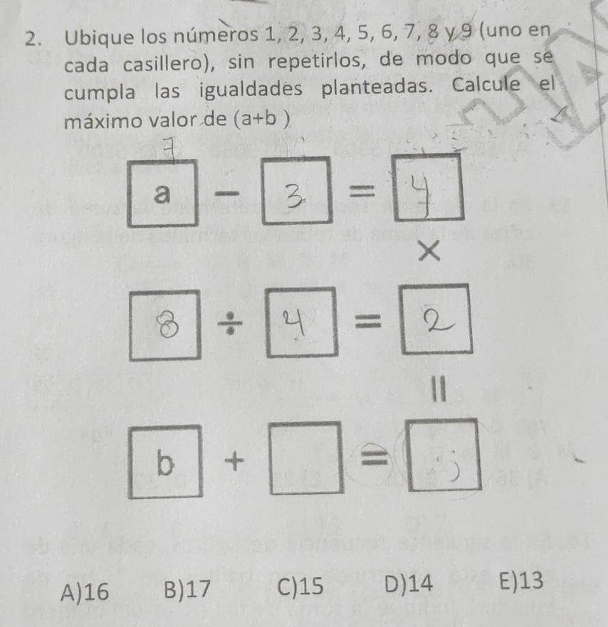 Ubique los números 1, 2, 3, 4, 5, 6, 7, 8 γ 9 (uno en
cada casillero), sin repetirlos, de modo que se
cumpla las igualdades planteadas. Calcule el
máximo valor de (a+b)
_2 a -  1/2  □  : | 
- 
×
^circ  8 ÷ frac 2  =
□  
|
·□=□
A) 16 B) 17 C) 15 D) 14 E) 13