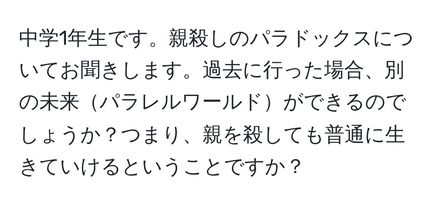 中学1年生です。親殺しのパラドックスについてお聞きします。過去に行った場合、別の未来パラレルワールドができるのでしょうか？つまり、親を殺しても普通に生きていけるということですか？