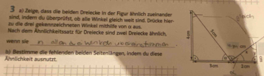 Zeige, dass die beiden Dreiecke in der Figur ähnlich zueinander 
sind, indem du überprüfst, ob alle Winkel gleich weit sind. Drücke hier- 
zu die drei gekennzeichneten Winkel mithilfe von α aus. 
Nach dem Ähnlichkeitssatz für Dreiecke sind zwei Dreiecke ähnlich, 
wenn sie _ 
. 
b) Bestimme die fehlenden beiden Seitenlängen, indem du diese 
Ähnlichkeit ausnutzt.