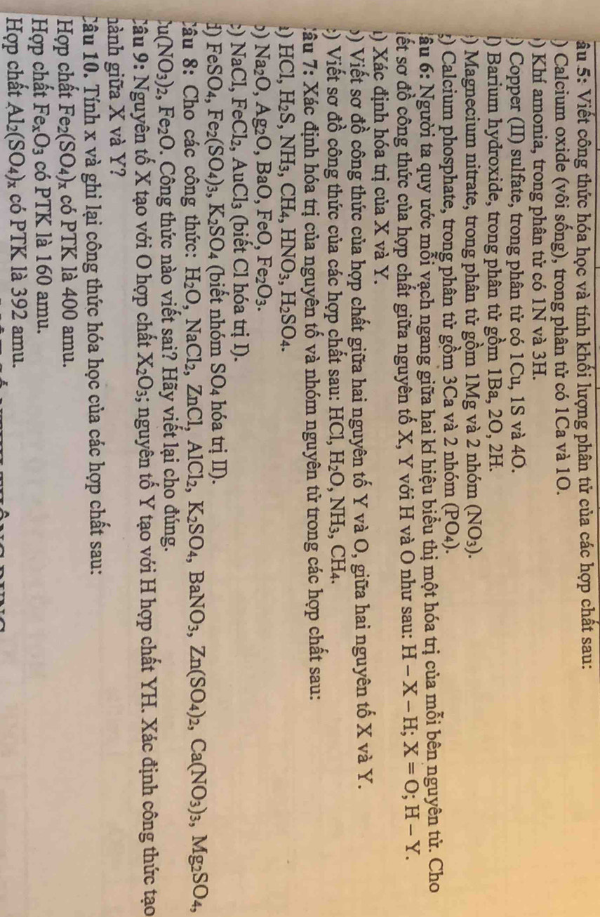 âu 5: Viết công thức hóa học và tính khối lượng phân tử của các hợp chất sau:
) Calcium oxide (vôi sống), trong phân tử có 1Ca và 10.
Kh amonia, trong phân tử có 1N và 3H.
:) Copper (II) sulfate, trong phân tử có 1Cu, 1S và 40.
l) Barium hydroxide, trong phân tử gồm 1Ba, 2O, 2H.
:)  Magnecium nitrate, trong phân tử gồm 1Mg và 2 nhóm (NO_3).
g) Calcium phosphate, trong phân tử gồm 3Ca và 2 nhóm (PO_4).
* ầu 6: Người ta quy ước mỗi vạch ngang giữa hai kí hiệu biểu thị một hóa trị của mỗi bên nguyên tử. Cho
siết sơ đồ công thức của hợp chất giữa nguyên tố X, Y với H và O như sau: H-X-H;X=O;H-Y.
1) Xác định hóa trị của X và Y.
b) Viết sơ đồ công thức của hợp chất giữa hai nguyên tố Y và O, giữa hai nguyên tố X và Y.
:)  Viết sơ đồ công thức của các hợp chất sau: HCl, H_2O,NH_3 , CH4.
:âu 7: Xác định hóa trị của nguyên tố và nhóm nguyên tử trong các hợp chất sau:
1) HCl,H_2S,NH_3,CH_4,HNO_3,H_2SO_4.
”) Na_2O,Ag_2O,BaO,FeO,Fe_2O_3.
:) NaCl,FeCl_2,AuCl_3 (biết Cl hóa trị I).
1) FeSO_4,Fe_2(SO_4)_3,K_2SO_4 (biết nhóm SO_4 hóa trị II).
Câu 8: Cho các công thức: H_2O,NaCl_2,ZnCl,AlCl_2,K_2SO_4,BaNO_3,Zn(SO_4)_2,Ca(NO_3)_3,Mg_2SO_4,
u(NO_3)_2,Fe_2O. Công thức nào viết sai? Hãy viết lại cho đúng.
Câu 9: Nguyên tố X tạo với O hợp chất X_2O_3; nguyên tố Y tạo với H hợp chất YH. Xác định công thức tạo
hành giữa X và Y?
Câu 10. Tính x và ghi lại công thức hóa học của các hợp chất sau:
Hợp chất Fe_2(SO_4) × có PTK là 400 amu.
Hợp chất Fe_xO_3 có PTK là 160 amu.
Họp chất Al_2(SO_4)_x có PTK là 392 amu.