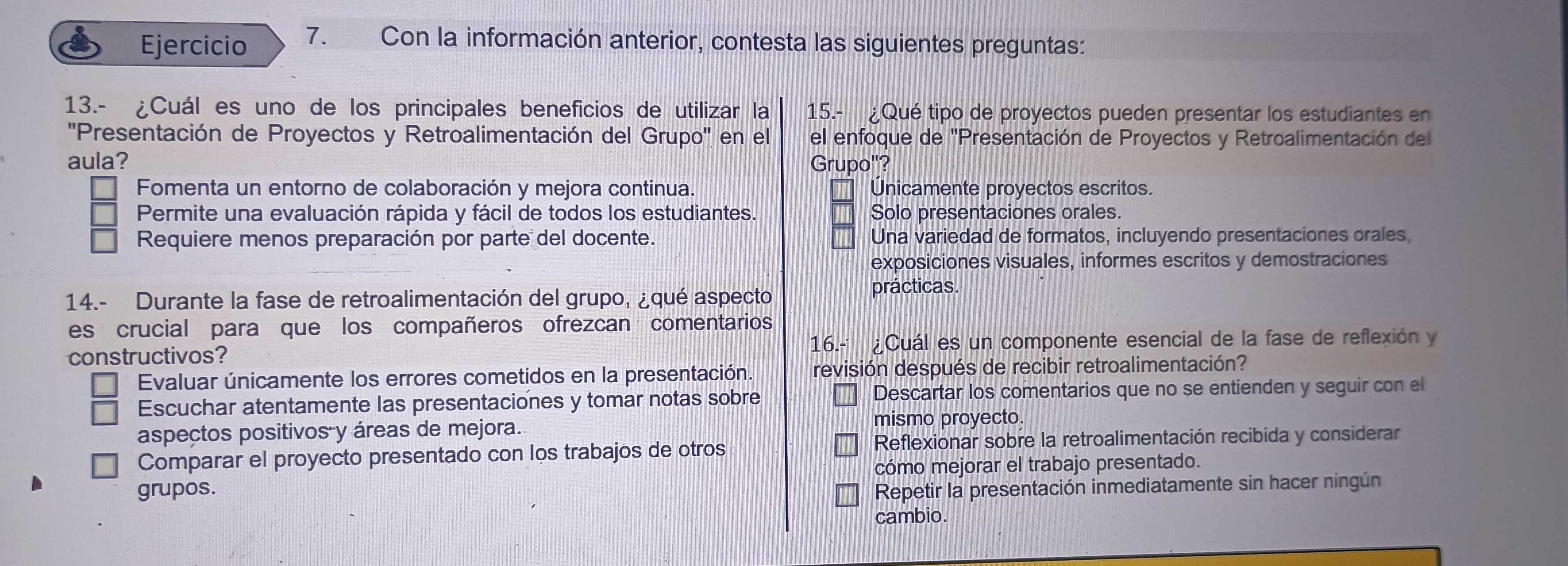 Con la información anterior, contesta las siguientes preguntas:
13.- ¿Cuál es uno de los principales beneficios de utilizar la 15.- ¿Qué tipo de proyectos pueden presentar los estudiantes en
''Presentación de Proyectos y Retroalimentación del Grupo'' en el el enfoque de "Presentación de Proyectos y Retroalimentación del
aula? Grupo"?
Fomenta un entorno de colaboración y mejora continua. Unicamente proyectos escritos.
Permite una evaluación rápida y fácil de todos los estudiantes. Solo presentaciones orales.
Requiere menos preparación por parte del docente. Una variedad de formatos, incluyendo presentaciones orales,
exposiciones visuales, informes escritos y demostraciones
14.- Durante la fase de retroalimentación del grupo, ¿qué aspecto prácticas.
es crucial para que los compañeros ofrezcan comentarios
constructivos? 16.-¿Cuál es un componente esencial de la fase de reflexión y
Evaluar únicamente los errores cometidos en la presentación. revisión después de recibir retroalimentación?
Escuchar atentamente las presentaciones y tomar notas sobre Descartar los comentarios que no se entienden y seguir con el
aspectos positivos y áreas de mejora. mismo proyecto.
Comparar el proyecto presentado con los trabajos de otros Reflexionar sobre la retroalimentación recibida y considerar
cómo mejorar el trabajo presentado.
grupos. Repetir la presentación inmediatamente sin hacer ningún
cambio.