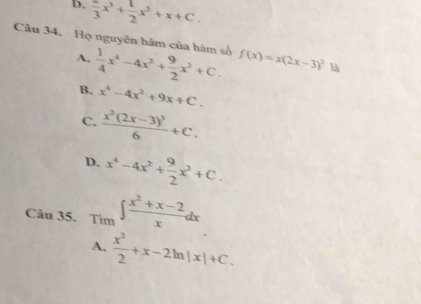 frac 3x^3+ 1/2 x^2+x+C. 
Câu 34. Họ nguyên hàm của hàm số f(x)=x(2x-3)^2 là
A.  1/4 x^4-4x^2+ 9/2 x^2+C.
B. x^4-4x^2+9x+C.
C. frac x^2(2x-3)^36+C.
D. x^4-4x^2+ 9/2 x^2+C. 
Câu 35. _Tim∈t  (x^2+x-2)/x dx
A.  x^2/2 +x-2ln |x|+C.