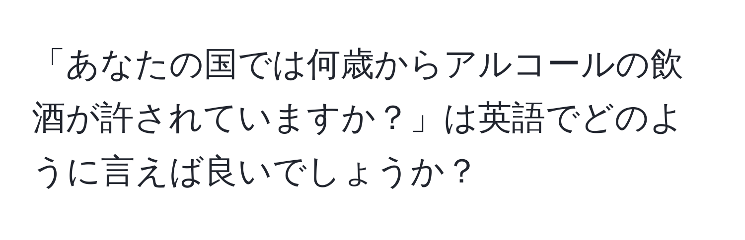 「あなたの国では何歳からアルコールの飲酒が許されていますか？」は英語でどのように言えば良いでしょうか？