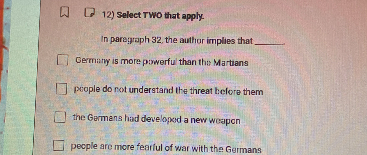 Select TWO that apply.
In paragraph 32, the author implies that _.
Germany is more powerful than the Martians
people do not understand the threat before them
the Germans had developed a new weapon
people are more fearful of war with the Germans