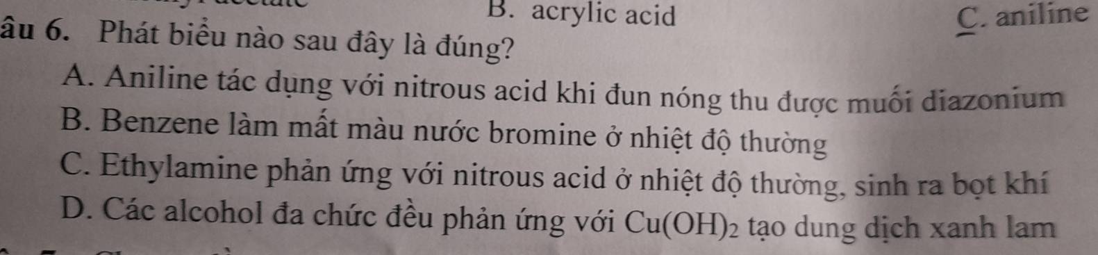 B. acrylic acid C. aniline
âu 6. Phát biểu nào sau đây là đúng?
A. Aniline tác dụng với nitrous acid khi đun nóng thu được muối diazonium
B. Benzene làm mất màu nước bromine ở nhiệt độ thường
C. Ethylamine phản ứng với nitrous acid ở nhiệt độ thường, sinh ra bọt khí
D. Các alcohol đa chức đều phản ứng với Cu(OH)_2 tạo dung dịch xanh lam